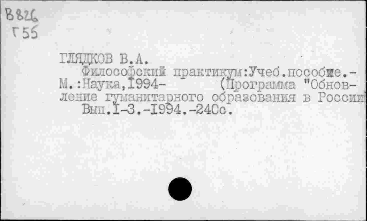 ﻿Г56
ГЛЩЩОВ В.А.
Философский практикум:Учеб.пособие.-М.:Наука,1994- * (Программа "Обновление гуманитарного образования в Росси:
Вып.1-3.-1994.-24Сс.